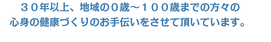 ３０年以上、地域の０歳～１００歳までの方々の心身の健康づくりのお手伝いをさせて頂いています。